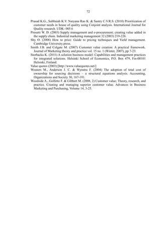 72
Prasad K.G., Subbaiah K.V. Naryana Rao K. & Sastry C.V.R.S. (2010) Prioritization of
customer needs in house of quality using Conjoint analysis. International Journal for
Quality research. UDK- 005.6
Presutti W. D. (2003) Supply management and e-procurement; creating value added in
the supply chain. Industrial marketing management 32 (2003) 219-226.
Shy O. (2008) How to price: Guide to pricing techniques and Yield management.
Cambridge University press.
Smith J.B. and Colgate M. (2007) Customer value creation: A practical framework.
Journal of Marketing theory and practice vol. 15 no. 1 (Winter, 2007), pp 7-23.
Storbacka K. (2011) A solution business model: Capabilities and management practices
for integrated solutions. Helsinki School of Economics, P.O. Box 479, Fin-00101
Helsinki, Finland.
Value quotes (2003) [http://www.valuequotes.net/]
Wouters M., Anderson J. C. & Wynstra F. (2004) The adoption of total cost of
ownership for sourcing decisions – a structural equations analysis. Accounting,
Organizations and Society 30, 167-191.
Woodside A., Golfetto F. & Gibbert M. (2008, 2) Customer value; Theory, research, and
practice. Creating and managing superior customer value. Advances in Business
Marketing and Purchasing, Volume 14, 3-25.
 