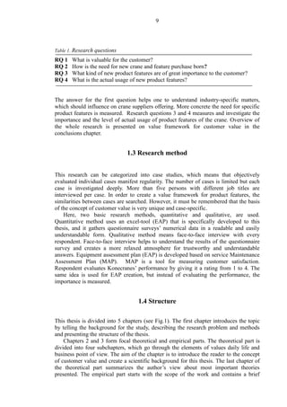 9
Table 1. Research questions
RQ 1 What is valuable for the customer?
RQ 2 How is the need for new crane and feature purchase born?
RQ 3 What kind of new product features are of great importance to the customer?
RQ 4 What is the actual usage of new product features?
The answer for the first question helps one to understand industry-specific matters,
which should influence on crane suppliers offering. More concrete the need for specific
product features is measured. Research questions 3 and 4 measures and investigate the
importance and the level of actual usage of product features of the crane. Overview of
the whole research is presented on value framework for customer value in the
conclusions chapter.
1.3 Research method
This research can be categorized into case studies, which means that objectively
evaluated individual cases manifest regularity. The number of cases is limited but each
case is investigated deeply. More than five persons with different job titles are
interviewed per case. In order to create a value framework for product features, the
similarities between cases are searched. However, it must be remembered that the basis
of the concept of customer value is very unique and case-specific.
Here, two basic research methods, quantitative and qualitative, are used.
Quantitative method uses an excel-tool (EAP) that is specifically developed to this
thesis, and it gathers questionnaire surveys’ numerical data in a readable and easily
understandable form. Qualitative method means face-to-face interview with every
respondent. Face-to-face interview helps to understand the results of the questionnaire
survey and creates a more relaxed atmosphere for trustworthy and understandable
answers. Equipment assessment plan (EAP) is developed based on service Maintenance
Assessment Plan (MAP). MAP is a tool for measuring customer satisfaction.
Respondent evaluates Konecranes’ performance by giving it a rating from 1 to 4. The
same idea is used for EAP creation, but instead of evaluating the performance, the
importance is measured.
1.4 Structure
This thesis is divided into 5 chapters (see Fig.1). The first chapter introduces the topic
by telling the background for the study, describing the research problem and methods
and presenting the structure of the thesis.
Chapters 2 and 3 form focal theoretical and empirical parts. The theoretical part is
divided into four subchapters, which go through the elements of values daily life and
business point of view. The aim of the chapter is to introduce the reader to the concept
of customer value and create a scientific background for this thesis. The last chapter of
the theoretical part summarizes the author’s view about most important theories
presented. The empirical part starts with the scope of the work and contains a brief
 