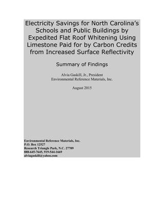 Electricity Savings for North Carolina’s
Schools and Public Buildings by
Expedited Flat Roof Whitening Using
Limestone Paid for by Carbon Credits
from Increased Surface Reflectivity
Summary of Findings
Alvia Gaskill, Jr., President
Environmental Reference Materials, Inc.
August 2015
Environmental Reference Materials, Inc.
P.O. Box 12527
Research Triangle Park, N.C. 27709
888-645-7645, 919-544-1669
alviagaskill@yahoo.com
 