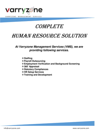 V A R R Y Z O N E M A N A G E M E N T S E R V I C E S
info@varryzone.com www.varryzone.com
COMPLETE
HUMAN RESOURCE SOLUTION
At Varryzone Management Services (VMS), we are
providing following services.
Staffing
Payroll Outsourcing
Employment Verification and Background Screening
360’ Appraisal
Statutory Compliances
HR Setup Services
Training and Development
 