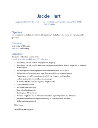 Jackie Hart
Jacqueline.hart13@yahoo.com  14334 Marks Road, Columbia Station, Ohio 44028
216-325-4546
Objectives
My objective is to find employment with a company that allows me to put my experiences to
good use.
Education
University of Phoenix
June 2017 Accounting
Experience
Aramark | Quicken Loans Arena
Payroll Administrator February 2013 – Present
- Processing payroll for 400+ employees on property
- Processing payroll for 200+ additional employees remotely for several properties in the Great
Lakes region
- Providing time processing system support both internal and external
- Onboarding of new employees regarding payroll/time processing system
- Training on payroll/processing system both on property and travelling
- Admin assistant to Human Resources manager
- 6 months AR/AP offsite for regional Amphitheater
- Account reconciliation
- Purchase order matching
- Preparing bank deposits
- Paying monthly expenses
- Contact via phone and in person with vendors regarding orders and deliveries
- Intermediate level working understanding of Microsoft Office software
- Other duties as assigned.
References
Available upon request
 