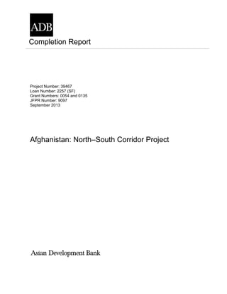 Project Number: 39467
Loan Number: 2257 (SF)
Grant Numbers: 0054 and 0135
JFPR Number: 9097
September 2013
Afghanistan: North–South Corridor Project
Completion Report
 