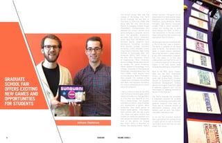 76 Fall 2012 Scholars Volume 1 Issue 1 7Scholars6 Volume 3 Issue 2
Jodieann Stephenson
Graduate
School Fair
Offers Exciting
New Games and
Opportunities
for Students
The second annual New York City
College of Technology (City Tech)
Annual Graduate Fair was held on
December 4, 2014 from 10AM–1PM
along with the 21st Semi-Annual
Honors & Emerging Scholars Poster
Presentation. Undergraduates who
attended the session learned more
about applying to graduate schools
from the graduate admissions
recruiters from various universities
onsite. More than 100 Master’s and
Doctoral degree programs were
introduced, including recruiters
from Baruch College, Columbia
University, CUNY Graduate Center,
Long Island University, New Jersey
Institute of Technology, New York
University (NYU) Tisch School of
the Arts, NYU Polytechnic School
of Engineering, Pace University,
Queens College, Rhode Island School
of Design, St. Johns University,
Steven Institute of Technology, Touro
College, University of Pennsylvania.
Additionally, Representatives from City
Tech LSAMP, CUNY Service Corps
and the Woodrow Wilson Foundation
were present. The hallways of the
college were completely transformed
with tables that displayed information
for curious undergraduates to inquire
about the programs.
I had a chance to stop by the NYU
Tisch School of the Arts table, which
offered information on their Bachelors
of Fine Arts and Masters of Fine
Arts in Game Design. The program
promotes an intense study of design
and development of games, game
production from board games to
today’s digital games. Their stands
were adorned with two flat screen
TVs, iPads, and game controls that
created an interactive approach to a
new perspective towards videogames.
One of the games on display
was Field-I which is described as
feeling “like playing hockey inside a
pinball machine.” The game can be
downloaded from their website (www.
field1game.com). NYU students Aaron
Freedman, Dylan McKenzie, Maxim
Frampton, and Shervin Ghazazani
created Field 1, which provides a
unique and exciting way to learn
about energy and fields. It offers a
new perspective on the way society
views video games that counters the
stigmatized idea of violence.
Another game that was introduced with
a “Fun in the Sun” idea is Sunburn.
The game is available on the Apple
Store for $2.99. The storyline of the
game is based around astronauts
becoming stranded in space without
a ship, with crewmembers scattered.
The only option is to find your
crewmembers and head for the sun. It
is a whimsical approach to introducing
players to the solar system while
stressing the importance of teamwork.
Next to the NYU Game Center’s
table was the NYU Polytechnic
School of Engineering, where I
spoke with Andrew Rapin, Assistant
Director of Admissions & Graduate
Enrollment Management. Andrew
warmly encouraged students to apply
to graduate programs and “not be
discouraged on applying because of
the fear of the finances.”
City Tech’s Graduate Fair embodied
a meaningful approach for students
to start familiarizing themselves with
graduate programs from early on.
There was an immense amount of
information available, along with
freebies such as pens, key chains,
chocolates, and stress balls.
In all, the fair provided students
with a glimpse at the exciting future
of digital games as well as plentiful
information about how they can help
shape their future.
 