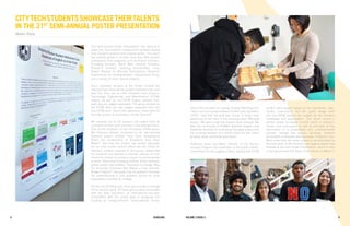 98 Fall 2012 Scholars Volume 1 Issue 1 9Scholars8 Volume 3 Issue 2
CityTechStudentsShowcaseTheirTalents
in the 21st
Semi-Annual Poster Presentation
Walter Rada
The Semi-Annual Poster Presentation has become a
major City Tech tradition, during which students display
their research projects and creative works. This event
has steadily grown to include more than 400 student
participants from programs such as Honors Scholars,
Emerging Scholars, Black Male Initiative Scholars,
Research Scholars, Learning Communities, Louis
Stokes Alliance for Minority Participation, Research
Experiences for Undergraduates, Independent Study,
and a variety of other special projects.
Every semester, winners of the Poster Contest are
selected from those whose posters emphasize the best
that City Tech has to offer. Students from Science,
Technology, Engineering, and Mathematics (STEM)
majors, as well as non-STEM majors, present their
work and are judged separately. The group projects in
the STEM fields are also judged separately from the
non-STEM ones. Due to this distinction, there were 10
winning posters in December’s Poster Session!
We reached out to the winners and asked them to
comment on their work and how it has affected them.
One of the members of the first-place STEM group,
Ms. Edrouine Gabriel, remarked on her eye-opening
research project entitled “How Does Temperature
Affect the Conductivity of Brooklyn’s East River
Water?” and how this project has further educated
her on how human actions affect sea life. Victor O.
Adedara, another member of this group, stated that
his research has opened a potential avenue for him
should he choose to pursue a career in environmental
science. Returning Emerging Scholar Ricky Santana,
whose project was entitled “Transition to College: Why
Do Incoming Freshmen Not Attend a Free Summer
Bridge Program?” discussed how his research improved
his understanding of how students should be more
adequately prepared for college.
For the non-STEM groups, there was actually a four-way
tie for second place. All these groups were associated
with the Solar Decathlon, an international two-year
competition with the overall goal of designing and
building an energy-efficient solar-powered house.
One of the members of a group, Chantal Manning from
“Team and Community Outreach [DURA Solar Decathlon
2015],” said that her goal was simply to bring more
awareness to her entry in this amazing event. Manning
stated, “We want to get the student body involved. We
want the community of DUMBO, Brooklyn Heights, and
downtown Brooklyn to know about this great project and
the amazing benefits of a DURA home for the future
growing urban residential population.”
Professor Janet Liou-Mark, Director of the Honors
Scholars Program and coordinator of the poster contest,
commented on the judging criteria, stating that STEM
posters were judged based on the hypothesis, logic,
results, conclusions, and the poster design itself
and non-STEM posters are judged by the scholarly
knowledge and presentation. This would require a
perfect poster to display months’ worth of research,
results, and conclusions as well as articulate all this
information in a presentable and understandable
manner. Though this sounds daunting, students
accomplish it semester after semester. Professor Liou-
Mark noted that she never ceases to be astounded by
the hard work of the students and eagerly awaits new
findings at the next Poster Presentation, which is held
on the ground and first floors of the Atrium on May 6-7.
 