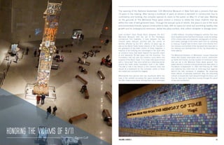 1312 Fall 2012 Scholars Volume 1 Issue 1 13Scholars12 Volume 3 Issue 2
Lead architect Davis Brody Bond designed the 9/11
Memorial Museum with the aid of the Norwegian
architecture firm Snøhetta; it rests between the two
massive water features adorned with the names of
families affected by the 9/11 attacks 14 years ago as
well as the World Trade Center attacks of ’93. Erected in
the graveyard of the fallen victims of these tragedies, a
majority of the building lies submerged in the earth with
an entrance ramp that leads beyond the security check
in and descends 70 feet down into the structure. The
Foundation Hall lies past the entrance ramp within the
footprint of the North Tower. It is a wide, lofty space armed
with a “slurry wall” that once served as a retaining barrier
around the trade center foundation built in the 1960s.
The wall is now a key feature in this massive room and
stands as a testament for the unbroken spirits of those
who aided and survived this tragedy.
Memorabilia from ground zero has resurfaced within the
halls of the exhibits occupying the space beneath where
the Twin Towers once stood. Among them are an estimated
The opening of the National September 11th Memorial Museum in New York was a process that was
13 years in the making. After facing a multitude of years at almost a standstill in construction due to
controversy and funding, the complex opened its doors to the public on May 21 of last year. Walking
on the grounds of The Memorial Plaza gives visitors a chance to follow the linear rhythms that lay
within the rows of well-groomed trees. Through the annual cycle of rebirth, the plaza is one of the most
environmentally friendly spaces constructed to date, with its space for loose soil promoting healthy tree
growth and its underground reservoirs, below the plaza surface, that collect rainwater in storage tanks.
12,500 artifacts, including emergency vehicles that have
been liquefied by the heat from the blasts, audio recordings
of 911 phone calls and responses, photographs of victims,
and media coverage of the entire event from its unfolding
to cleanup. A great deal of items have come directly from
the survivors and families of the deceased who took part in
the cleanup and reconstruction of the city desecrated by
these attacks.
The Memorial Exhibition, In Memoriam, houses interactive
tables that display information about victims, testimonies
by family and friends, and the location of individual names
that are set in the Memorial Plaza above ground. This
space stands in memory of those whose lives were taken in
the attacks of September 11, 2001 and February 26, 1993
and performs the noble duty of continuing their legacies
behind the safe enclosure of plexiglass. By preserving
these articles of everyday livelihood, they are educating
millions of people who have passed through the doors, and
thus far, have yet to make their journey through this place
of loss and recollection.
Honoring the Victims of 9/11
Zianne Cuff
 