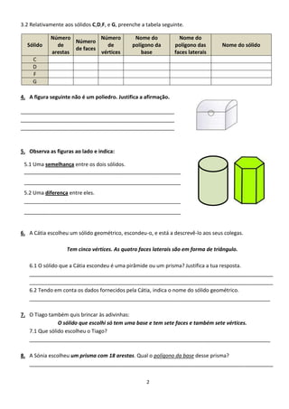 3.2 Relativamente aos sólidos C,D,F, e G, preenche a tabela seguinte.

            Número           Número             Nome do            Nome do
                    Número
  Sólido      de               de              polígono da       polígono das      Nome do sólido
                    de faces
            arestas          vértices              base          faces laterais
     C
     D
     F
     G

4. A figura seguinte não é um poliedro. Justifica a afirmação.

_____________________________________________________
_____________________________________________________
_____________________________________________________



5. Observa as figuras ao lado e indica:

 5.1 Uma semelhança entre os dois sólidos.
 ______________________________________________________
 ______________________________________________________
 5.2 Uma diferença entre eles.
 ______________________________________________________
 ______________________________________________________


6. A Cátia escolheu um sólido geométrico, escondeu-o, e está a descrevê-lo aos seus colegas.

                   Tem cinco vértices. As quatro faces laterais são em forma de triângulo.

   6.1 O sólido que a Cátia escondeu é uma pirâmide ou um prisma? Justifica a tua resposta.
   ____________________________________________________________________________________
   ____________________________________________________________________________________
   6.2 Tendo em conta os dados fornecidos pela Cátia, indica o nome do sólido geométrico.
   ___________________________________________________________________________________

7. O Tiago também quis brincar às adivinhas:
               O sólido que escolhi só tem uma base e tem sete faces e também sete vértices.
   7.1 Que sólido escolheu o Tiago?
   ___________________________________________________________________________________

8. A Sónia escolheu um prisma com 18 arestas. Qual o polígono da base desse prisma?
   ____________________________________________________________________________________


                                                     2
 