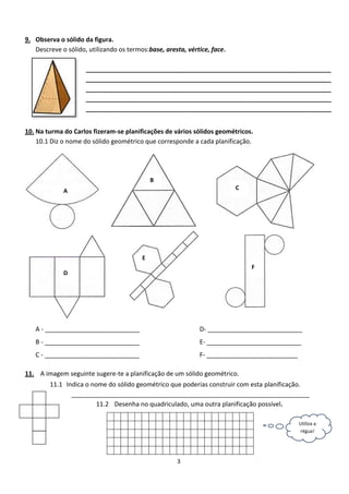 9. Observa o sólido da figura.
   Descreve o sólido, utilizando os termos:base, aresta, vértice, face.

                     ______________________________________________________________________
                     ______________________________________________________________________
                     ______________________________________________________________________
                     ______________________________________________________________________
                     ______________________________________________________________________


10. Na turma do Carlos fizeram-se planificações de vários sólidos geométricos.
    10.1 Diz o nome do sólido geométrico que corresponde a cada planificação.




                                             B
                    A                                                     C
             A




                                         E
                                         E
                                                                              F
             D




   A - ___________________________                           D- ___________________________
   B - ___________________________                           E- ___________________________
   C - ___________________________                           F- __________________________

11. A imagem seguinte sugere-te a planificação de um sólido geométrico.
        11.1 Indica o nome do sólido geométrico que poderias construir com esta planificação.
               ____________________________________________________________________
                        11.2 Desenha no quadriculado, uma outra planificação possível.

                                                                                             Utiliza a
                                                                                             régua!




                                                     3
 