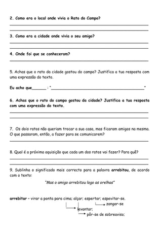 2. Como era o local onde vivia o Rato do Campo? 
__________________________________________________________ 
__________________________________________________________ 
3. Como era a cidade onde vivia o seu amigo? 
__________________________________________________________ 
__________________________________________________________ 
4. Onde foi que se conheceram? 
__________________________________________________________ 
5. Achas que o rato da cidade gostou do campo? Justifica a tua resposta com 
uma expressão do texto. 
Eu acho que______ : “_______________________________________” 
6. Achas que o rato do campo gostou da cidade? Justifica a tua resposta 
com uma expressão do texto. 
__________________________________________________________ 
__________________________________________________________ 
7. Os dois ratos não queriam trocar a sua casa, mas ficaram amigos na mesma. 
O que passaram, então, a fazer para se comunicarem? 
__________________________________________________________ 
8. Qual é a próxima aquisição que cada um dos ratos vai fazer? Para quê? 
__________________________________________________________ 
__________________________________________________________ 
9. Sublinha o significado mais correcto para a palavra arrebitou, de acordo 
com o texto: 
“Mas o amigo arrebitou logo as orelhas” 
arrebitar – virar a ponta para cima; alçar; espertar; espevitar-se. 
zangar-se 
levantar; 
pôr-se de sobreaviso; 
 