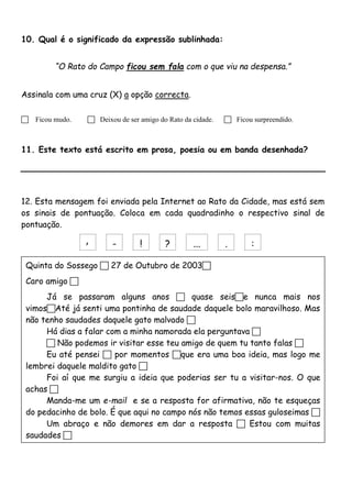10. Qual é o significado da expressão sublinhada: 
“O Rato do Campo ficou sem fala com o que viu na despensa.” 
Assinala com uma cruz (X) a opção correcta. 
 Ficou mudo.  Deixou de ser amigo do Rato da cidade.  Ficou surpreendido. 
11. Este texto está escrito em prosa, poesia ou em banda desenhada? 
12. Esta mensagem foi enviada pela Internet ao Rato da Cidade, mas está sem 
os sinais de pontuação. Coloca em cada quadradinho o respectivo sinal de 
pontuação. 
, - ! ? ... . : 
Quinta do Sossego  27 de Outubro de 2003 
Caro amigo  
Já se passaram alguns anos  quase seise nunca mais nos 
vimosAté já senti uma pontinha de saudade daquele bolo maravilhoso. Mas 
não tenho saudades daquele gato malvado  
Há dias a falar com a minha namorada ela perguntava  
 Não podemos ir visitar esse teu amigo de quem tu tanto falas  
Eu até pensei  por momentos que era uma boa ideia, mas logo me 
lembrei daquele maldito gato  
Foi aí que me surgiu a ideia que poderias ser tu a visitar-nos. O que 
achas  
Manda-me um e-mail e se a resposta for afirmativa, não te esqueças 
do pedacinho de bolo. É que aqui no campo nós não temos essas guloseimas  
Um abraço e não demores em dar a resposta  Estou com muitas 
saudades  
Rato do Campo 
 
