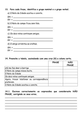 13. Para cada frase, identifica o grupo nominal e o grupo verbal. 
a) O Rato da Cidade aceitou o convite. 
GN -> ________________________________ 
GV -> ________________________________ 
b) O Rato do campo ficou sem fala. 
GN -> ________________________________ 
GV -> ________________________________ 
c) Os dois ratos continuam amigos. 
GN -> ________________________________ 
GV -> ________________________________ 
d) O amigo arrebitou as orelhas. 
GN -> ________________________________ 
GV -> ________________________________ 
14. Preenche a tabela, assinalando com uma cruz (X) a coluna certa. 
FRASE NÃO 
FRASE 
até me faz doer a barriga 
O Rato do campo miava muito. 
O Rato da Cidade 
Os dois ratos continuam amigos. 
Agora, trocar telefonar ou correspondência 
preferem. 
O Rato da Cidade aceitou o convite. 
14.1. Escreve correctamente as expressões que consideraste NÃO 
FRASE, corrigindo os seus erros. 
__________________________________________________________ 
__________________________________________________________ 
__________________________________________________________ 
__________________________________________________________ 
__________________________________________________________ 
 