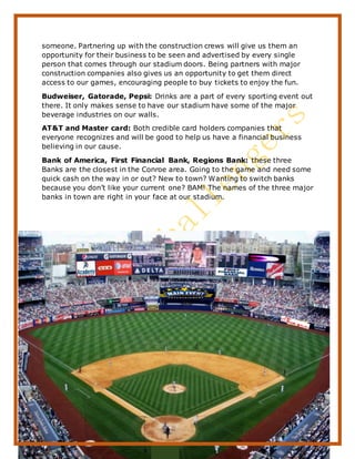 10
someone. Partnering up with the construction crews will give us them an
opportunity for their business to be seen and advertised by every single
person that comes through our stadium doors. Being partners with major
construction companies also gives us an opportunity to get them direct
access to our games, encouraging people to buy tickets to enjoy the fun.
Budweiser, Gatorade, Pepsi: Drinks are a part of every sporting event out
there. It only makes sense to have our stadium have some of the major
beverage industries on our walls.
AT&T and Master card: Both credible card holders companies that
everyone recognizes and will be good to help us have a financial business
believing in our cause.
Bank of America, First Financial Bank, Regions Bank: these three
Banks are the closest in the Conroe area. Going to the game and need some
quick cash on the way in or out? New to town? Wanting to switch banks
because you don’t like your current one? BAM! The names of the three major
banks in town are right in your face at our stadium.
 