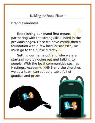 11
Building the Brand Phase 1:
Brand awareness
Establishing our brand first means
partnering with the strong allies listed in the
previous pages. Once we have established a
foundation with a few local businesses, we
must go to the public directly.
Getting our name out and who we are
starts simply by going out and talking to
people. With the local communities such as
Hastings, Academy, H-E-B and the churches
we as a team can set up a table full of
goodies and prizes.
 
