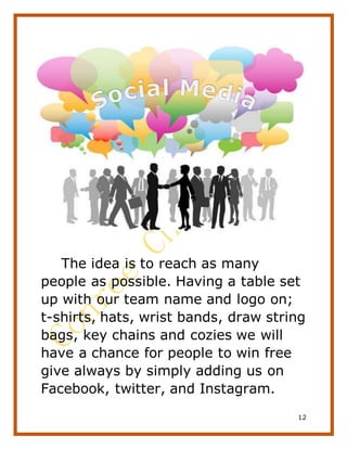12
The idea is to reach as many
people as possible. Having a table set
up with our team name and logo on;
t-shirts, hats, wrist bands, draw string
bags, key chains and cozies we will
have a chance for people to win free
give always by simply adding us on
Facebook, twitter, and Instagram.
 