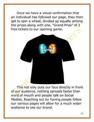 13
Once we have a visual confirmation that
an individual has followed our page, they then
get to spin a wheel, divided up equally among
the prizes along with one, “Grand Prize” of 2
free tickets to our opening game.
This not only puts our face directly in front
of our audience, nothing spreads faster than
word of mouth and people talk on Social
Medias. Reaching out by having people follow
our various pages will allow for a much wider
audience to see our brand.
 