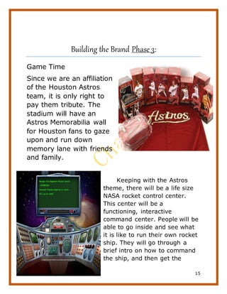 15
Building the Brand Phase 3:
Game Time
Since we are an affiliation
of the Houston Astros
team, it is only right to
pay them tribute. The
stadium will have an
Astros Memorabilia wall
for Houston fans to gaze
upon and run down
memory lane with friends
and family.
Keeping with the Astros
theme, there will be a life size
NASA rocket control center.
This center will be a
functioning, interactive
command center. People will be
able to go inside and see what
it is like to run their own rocket
ship. They will go through a
brief intro on how to command
the ship, and then get the
 