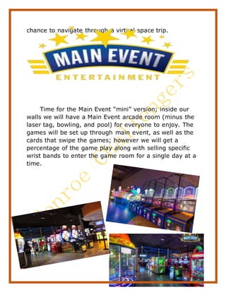 16
chance to navigate through a virtual space trip.
Time for the Main Event “mini” version; inside our
walls we will have a Main Event arcade room (minus the
laser tag, bowling, and pool) for everyone to enjoy. The
games will be set up through main event, as well as the
cards that swipe the games; however we will get a
percentage of the game play along with selling specific
wrist bands to enter the game room for a single day at a
time.
 