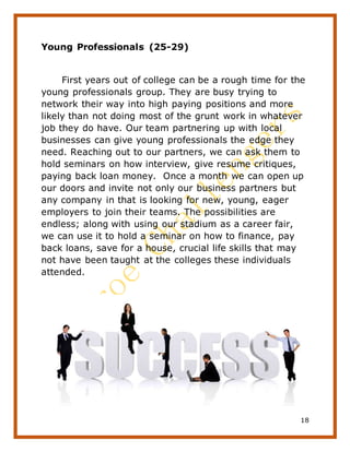 18
Young Professionals (25-29)
First years out of college can be a rough time for the
young professionals group. They are busy trying to
network their way into high paying positions and more
likely than not doing most of the grunt work in whatever
job they do have. Our team partnering up with local
businesses can give young professionals the edge they
need. Reaching out to our partners, we can ask them to
hold seminars on how interview, give resume critiques,
paying back loan money. Once a month we can open up
our doors and invite not only our business partners but
any company in that is looking for new, young, eager
employers to join their teams. The possibilities are
endless; along with using our stadium as a career fair,
we can use it to hold a seminar on how to finance, pay
back loans, save for a house, crucial life skills that may
not have been taught at the colleges these individuals
attended.
 