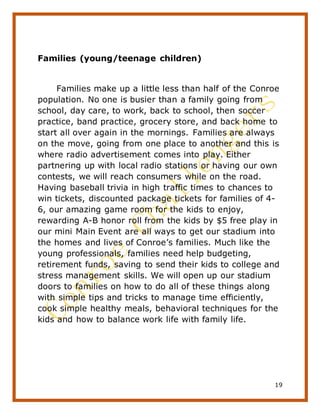 19
Families (young/teenage children)
Families make up a little less than half of the Conroe
population. No one is busier than a family going from
school, day care, to work, back to school, then soccer
practice, band practice, grocery store, and back home to
start all over again in the mornings. Families are always
on the move, going from one place to another and this is
where radio advertisement comes into play. Either
partnering up with local radio stations or having our own
contests, we will reach consumers while on the road.
Having baseball trivia in high traffic times to chances to
win tickets, discounted package tickets for families of 4-
6, our amazing game room for the kids to enjoy,
rewarding A-B honor roll from the kids by $5 free play in
our mini Main Event are all ways to get our stadium into
the homes and lives of Conroe’s families. Much like the
young professionals, families need help budgeting,
retirement funds, saving to send their kids to college and
stress management skills. We will open up our stadium
doors to families on how to do all of these things along
with simple tips and tricks to manage time efficiently,
cook simple healthy meals, behavioral techniques for the
kids and how to balance work life with family life.
 