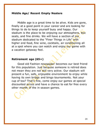 20
Middle Age/ Recent Empty Nesters
Middle age is a great time to be alive. Kids are gone,
finally at a good point in your career and are looking for
things to do to keep yourself busy and happy. Our
stadium is the place to be enjoying our atmosphere, box
seats, and fine drinks. We will have a section of our
stadium dedicated to the “Finer Things in Life” with
higher end food, fine wine, cocktails, air conditioning all
at a spot where you can watch and enjoy our game with
a vacation getaway feel.
Retirement age (65+)
Good old Fashion newspaper becomes our best friend
for this population. Just because someone is retired does
not mean they are not still very active. Our stadium will
present a fun, safe, enjoyable environment to enjoy while
having its own bridge and bingo tournaments. Not your
cup of tea? That’s fine, come enjoy our games at special
discounted prices and have a chance to eat for free every
other month of the in season games.
 