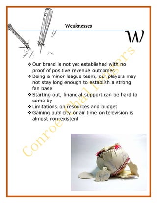 22
Weaknesses
Our brand is not yet established with no
proof of positive revenue outcomes
Being a minor league team, our players may
not stay long enough to establish a strong
fan base
Starting out, financial support can be hard to
come by
Limitations on resources and budget
Gaining publicity or air time on television is
almost non-existent
W
 