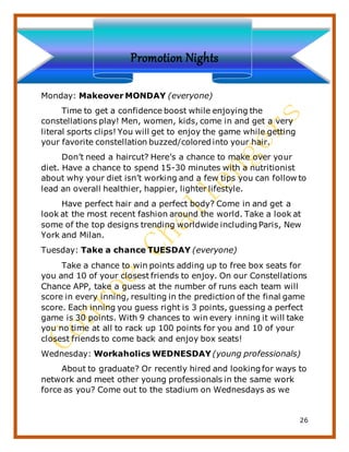 26
Promotion Nights
Monday: Makeover MONDAY (everyone)
Time to get a confidence boost while enjoying the
constellations play! Men, women, kids, come in and get a very
literal sports clips! You will get to enjoy the game while getting
your favorite constellation buzzed/colored into your hair.
Don’t need a haircut? Here’s a chance to make over your
diet. Have a chance to spend 15-30 minutes with a nutritionist
about why your diet isn’t working and a few tips you can follow to
lead an overall healthier, happier, lighter lifestyle.
Have perfect hair and a perfect body? Come in and get a
look at the most recent fashion around the world. Take a look at
some of the top designs trending worldwide including Paris, New
York and Milan.
Tuesday: Take a chance TUESDAY (everyone)
Take a chance to win points adding up to free box seats for
you and 10 of your closest friends to enjoy. On our Constellations
Chance APP, take a guess at the number of runs each team will
score in every inning, resulting in the prediction of the final game
score. Each inning you guess right is 3 points, guessing a perfect
game is 30 points. With 9 chances to win every inning it will take
you no time at all to rack up 100 points for you and 10 of your
closest friends to come back and enjoy box seats!
Wednesday: Workaholics WEDNESDAY (young professionals)
About to graduate? Or recently hired and looking for ways to
network and meet other young professionals in the same work
force as you? Come out to the stadium on Wednesdays as we
 