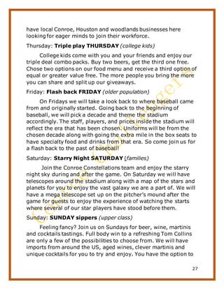 27
have local Conroe, Houston and woodlands businesses here
looking for eager minds to join their workforce.
Thursday: Triple play THURSDAY (college kids)
College kids come with you and your friends and enjoy our
triple deal combo packs. Buy two beers, get the third one free.
Chose two options on our food menu and receive a third option of
equal or greater value free. The more people you bring the more
you can share and split up our giveaways.
Friday: Flash back FRIDAY (older population)
On Fridays we will take a look back to where baseball came
from and originally started. Going back to the beginning of
baseball, we will pick a decade and theme the stadium
accordingly. The staff, players, and prices inside the stadium will
reflect the era that has been chosen. Uniforms will be from the
chosen decade along with going the extra mile in the box seats to
have specialty food and drinks from that era. So come join us for
a flash back to the past of baseball!
Saturday: Starry Night SATURDAY (families)
Join the Conroe Constellations team and enjoy the starry
night sky during and after the game. On Saturday we will have
telescopes around the stadium along with a map of the stars and
planets for you to enjoy the vast galaxy we are a part of. We will
have a mega telescope set up on the pitcher’s mound after the
game for guests to enjoy the experience of watching the starts
where several of our star players have stood before them.
Sunday: SUNDAY sippers (upper class)
Feeling fancy? Join us on Sundays for beer, wine, martinis
and cocktails tastings. Full body win to a refreshing Tom Collins
are only a few of the possibilities to choose from. We will have
imports from around the US, aged wines, clever martinis and
unique cocktails for you to try and enjoy. You have the option to
 