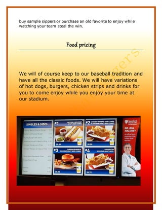 28
buy sample sippers or purchase an old favorite to enjoy while
watching your team steal the win.
Food pricing
We will of course keep to our baseball tradition and
have all the classic foods. We will have variations
of hot dogs, burgers, chicken strips and drinks for
you to come enjoy while you enjoy your time at
our stadium.
 