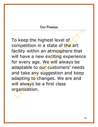29
Our Promise
To keep the highest level of
competition in a state of the art
facility within an atmosphere that
will have a new exciting experience
for every age. We will always be
adaptable to our customers’ needs
and take any suggestion and keep
adapting to changes. We are and
will always be a first class
organization.
 