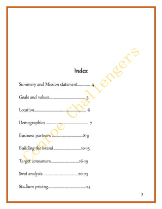 3
Index
Summery and Mission statement….....…… 4
Goals and values……………………………..…… 5
Location………………………………………………..… 6
Demographics ……………………………….……….. 7
Business partners ……………………………...8-9
Building the brand…………………………..10-15
Target consumers……………………………16-19
Swot analysis ………………………………….20-23
Stadium pricing……………………………………..24
 