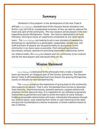 5
Summary
Marketed in this program is the development of the new Triple A
affiliate, ConroeChallengers, baseball team of the Houston Astros relocation site.
Within, you will find an incorporated summary of how we plan to capture the
heart and spirt of the community. The new location will be placed in the ever
expanding county Montgomery, Texas. Our team is dedicated to its loyal
followers, striving to insure an experience unmatched by any other sports
team. The ConroeChallengers are looking to set a new standard of baseball by
promoting our gentlemen in a personable, respectable, reliable way. Our
staff and team of players are focused formally on giving back to the
community in as many ways as possible. From advocating charities,
businesses, schools, sponsors to providing memorable experiences within
our stadium walls. We Challengeour players and our community to be involved
and be the best players and individuals they can be.
Mission Statement
ConroeChallengers is dedicated to the philosophy that a triple a baseball
team can become an intragyral part of the Conroe community. The Houston
Astros Triple-A affiliated baseball team has chosen the growing Montgomery
county to relocate its new baseball facility.
The Challengers recognize the importance of giving back to the community
that supports its players. That is why the baseball team strives to advocate
local charities, inspire businesses, promote sponsors, support schools and
entertain its fans above all else. It is important for our athletes to personify
themselves as gentlemen and hope to strike the hearts of every follower.
Creating personable relationships with every individually that passes through
our stadium doors, eyes watching from home or ears listening on the radio
will give the Constellations a chance to become a Conroe tradition meant to
last a lifetime.
 
