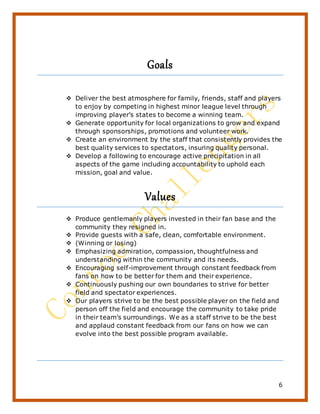 6
Goals
 Deliver the best atmosphere for family, friends, staff and players
to enjoy by competing in highest minor league level through
improving player’s states to become a winning team.
 Generate opportunity for local organizations to grow and expand
through sponsorships, promotions and volunteer work.
 Create an environment by the staff that consistently provides the
best quality services to spectators, insuring quality personal.
 Develop a following to encourage active precipitation in all
aspects of the game including accountability to uphold each
mission, goal and value.
Values
 Produce gentlemanly players invested in their fan base and the
community they resigned in.
 Provide guests with a safe, clean, comfortable environment.
 (Winning or losing)
 Emphasizing admiration, compassion, thoughtfulness and
understanding within the community and its needs.
 Encouraging self-improvement through constant feedback from
fans on how to be better for them and their experience.
 Continuously pushing our own boundaries to strive for better
field and spectator experiences.
 Our players strive to be the best possible player on the field and
person off the field and encourage the community to take pride
in their team’s surroundings. We as a staff strive to be the best
and applaud constant feedback from our fans on how we can
evolve into the best possible program available.
 