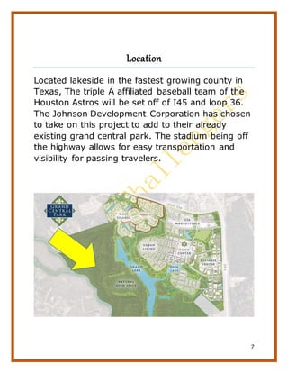 7
Location
Located lakeside in the fastest growing county in
Texas, The triple A affiliated baseball team of the
Houston Astros will be set off of I45 and loop 36.
The Johnson Development Corporation has chosen
to take on this project to add to their already
existing grand central park. The stadium being off
the highway allows for easy transportation and
visibility for passing travelers.
 