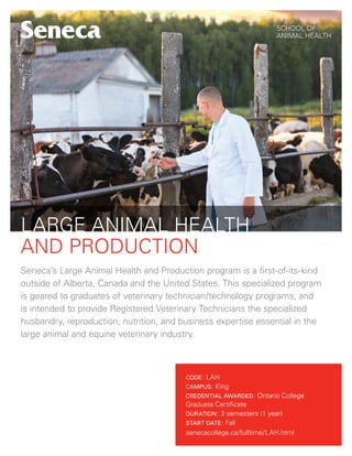 SCHOOL OF
ANIMAL HEALTH
LARGE ANIMAL HEALTH
AND PRODUCTION
Seneca’s Large Animal Health and Production program is a first-of-its-kind
outside of Alberta, Canada and the United States. This specialized program
is geared to graduates of veterinary technician/technology programs, and
is intended to provide Registered Veterinary Technicians the specialized
husbandry, reproduction, nutrition, and business expertise essential in the
large animal and equine veterinary industry.
CODE: LAH
CAMPUS: King
CREDENTIAL AWARDED: Ontario College
Graduate Certificate
DURATION: 3 semesters (1 year)
START DATE: Fall
senecacollege.ca/fulltime/LAH.html
 