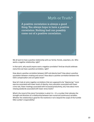 We	
  all	
  want	
  to	
  have	
  a	
  posi1ve	
  rela1onship	
  with	
  our	
  family,	
  friends,	
  coworkers,	
  etc.	
  Who	
  
wants	
  a	
  nega1ve	
  rela1onship,	
  right?	
  
In	
  that	
  spirit,	
  why	
  would	
  anyone	
  want	
  a	
  nega1ve	
  correla1on?	
  And	
  we	
  should	
  celebrate	
  
every	
  1me	
  we	
  have	
  a	
  posi1ve	
  correla1on,	
  right?	
  
How	
  about	
  a	
  posi1ve	
  correla1on	
  between	
  GDP	
  and	
  obesity	
  level?	
  How	
  about	
  a	
  posi1ve	
  
correla1on	
  between	
  smoking	
  and	
  cancer?	
  How	
  about	
  a	
  posi1ve	
  correla1on	
  between	
  the	
  
CEO’s	
  compensa1on	
  and	
  corrup1on	
  level?	
  	
  
Now	
  let’s	
  look	
  at	
  some	
  nega1ve	
  correla1ons	
  that	
  are	
  supposed	
  to	
  be	
  “depressing:”	
  more	
  
exercise	
  associated	
  with	
  lower	
  levels	
  of	
  obesity,	
  more	
  educa1on	
  associated	
  with	
  lower	
  
crime	
  rate,	
  fewer	
  mee1ngs	
  associated	
  with	
  increased	
  produc1vity,	
  and,	
  how	
  about	
  more	
  
relaxing	
  weekends	
  associated	
  with	
  lower	
  stress	
  levels?	
  
What’s	
  the	
  moral	
  of	
  the	
  story?	
  Correla1on	
  is	
  what	
  it	
  is	
  –	
  it’s	
  a	
  number	
  that	
  indicates	
  the	
  
strength	
  and	
  direc1on	
  of	
  a	
  rela1onship	
  between	
  two	
  numerical	
  (con1nuous)	
  variables.	
  
Whether	
  the	
  rela1onship	
  is	
  good	
  for	
  the	
  mankind	
  or	
  not	
  is	
  beyond	
  the	
  scope	
  of	
  the	
  humble	
  
liTle	
  number’s	
  responsibility!	
  
10	
  
 