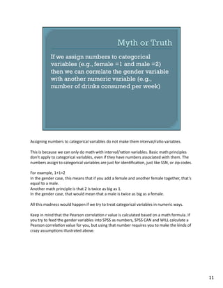Assigning	
  numbers	
  to	
  categorical	
  variables	
  do	
  not	
  make	
  them	
  interval/ra1o	
  variables.	
  
This	
  is	
  because	
  we	
  can	
  only	
  do	
  math	
  with	
  interval/ra1on	
  variables.	
  Basic	
  math	
  principles	
  
don’t	
  apply	
  to	
  categorical	
  variables,	
  even	
  if	
  they	
  have	
  numbers	
  associated	
  with	
  them.	
  The	
  
numbers	
  assign	
  to	
  categorical	
  variables	
  are	
  just	
  for	
  iden1ﬁca1on,	
  just	
  like	
  SSN,	
  or	
  zip	
  codes.	
  
For	
  example,	
  1+1=2	
  
In	
  the	
  gender	
  case,	
  this	
  means	
  that	
  if	
  you	
  add	
  a	
  female	
  and	
  another	
  female	
  together,	
  that’s	
  
equal	
  to	
  a	
  male.	
  
Another	
  math	
  principle	
  is	
  that	
  2	
  is	
  twice	
  as	
  big	
  as	
  1.	
  
In	
  the	
  gender	
  case,	
  that	
  would	
  mean	
  that	
  a	
  male	
  is	
  twice	
  as	
  big	
  as	
  a	
  female.	
  
All	
  this	
  madness	
  would	
  happen	
  if	
  we	
  try	
  to	
  treat	
  categorical	
  variables	
  in	
  numeric	
  ways.	
  
Keep	
  in	
  mind	
  that	
  the	
  Pearson	
  correla1on	
  r	
  value	
  is	
  calculated	
  based	
  on	
  a	
  math	
  formula.	
  If	
  
you	
  try	
  to	
  feed	
  the	
  gender	
  variables	
  into	
  SPSS	
  as	
  numbers,	
  SPSS	
  CAN	
  and	
  WILL	
  calculate	
  a	
  
Pearson	
  correla1on	
  value	
  for	
  you,	
  but	
  using	
  that	
  number	
  requires	
  you	
  to	
  make	
  the	
  kinds	
  of	
  
crazy	
  assump1ons	
  illustrated	
  above.	
  
11	
  
 