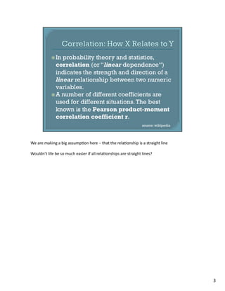 We	
  are	
  making	
  a	
  big	
  assump1on	
  here	
  –	
  that	
  the	
  rela1onship	
  is	
  a	
  straight	
  line	
  
Wouldn’t	
  life	
  be	
  so	
  much	
  easier	
  if	
  all	
  rela1onships	
  are	
  straight	
  lines?	
  
3	
  
 