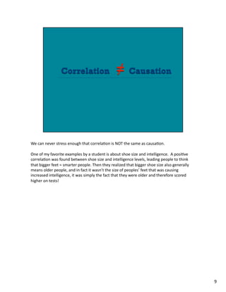 We	
  can	
  never	
  stress	
  enough	
  that	
  correla1on	
  is	
  NOT	
  the	
  same	
  as	
  causa1on.	
  
One	
  of	
  my	
  favorite	
  examples	
  by	
  a	
  student	
  is	
  about	
  shoe	
  size	
  and	
  intelligence.	
  	
  A	
  posi1ve	
  
correla1on	
  was	
  found	
  between	
  shoe	
  size	
  and	
  intelligence	
  levels,	
  leading	
  people	
  to	
  think	
  
that	
  bigger	
  feet	
  =	
  smarter	
  people.	
  Then	
  they	
  realized	
  that	
  bigger	
  shoe	
  size	
  also	
  generally	
  
means	
  older	
  people,	
  and	
  in	
  fact	
  it	
  wasn’t	
  the	
  size	
  of	
  peoples’	
  feet	
  that	
  was	
  causing	
  
increased	
  intelligence,	
  it	
  was	
  simply	
  the	
  fact	
  that	
  they	
  were	
  older	
  and	
  therefore	
  scored	
  
higher	
  on	
  tests!	
  	
  	
  
9	
  
 