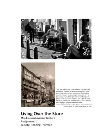 Living Over the Store
Mixed use row housing at Carlsberg
Assignment 1
Faculty: Henning Thomsen
“For the sake of our cities and the cultures they
represent, there is no more pressing task than
the clarification of the conditions under which
communicative space can be re-imagined (...)
Connective elements discover correspondences
between inside and outside spaces. They also set
the stage for spatial communication.”
David Leatherbarrow, The Sacrifice of Space, in Common Ground
- a critical reader, ed. David Chipperfield et. al., 2012
 