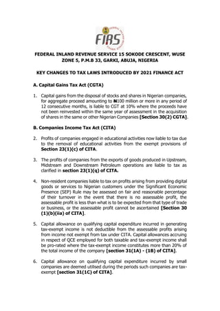 FEDERAL INLAND REVENUE SERVICE 15 SOKODE CRESCENT, WUSE
ZONE 5, P.M.B 33, GARKI, ABUJA, NIGERIA
KEY CHANGES TO TAX LAWS INTRODUCED BY 2021 FINANCE ACT
A. Capital Gains Tax Act (CGTA)
1. Capital gains from the disposal of stocks and shares in Nigerian companies,
for aggregate proceed amounting to N100 million or more in any period of
12 consecutive months, is liable to CGT at 10% where the proceeds have
not been reinvested within the same year of assessment in the acquisition
of shares in the same or other Nigerian Companies [Section 30(2) CGTA].
B. Companies Income Tax Act (CITA)
2. Profits of companies engaged in educational activities now liable to tax due
to the removal of educational activities from the exempt provisions of
Section 23(1)(c) of CITA.
3. The profits of companies from the exports of goods produced in Upstream,
Midstream and Downstream Petroleum operations are liable to tax as
clarified in section 23(1)(q) of CITA.
4. Non-resident companies liable to tax on profits arising from providing digital
goods or services to Nigerian customers under the Significant Economic
Presence (SEP) Rule may be assessed on fair and reasonable percentage
of their turnover in the event that there is no assessable profit, the
assessable profit is less than what is to be expected from that type of trade
or business, or the assessable profit cannot be ascertained [Section 30
(1)(b)(iia) of CITA].
5. Capital allowance on qualifying capital expenditure incurred in generating
tax-exempt income is not deductible from the assessable profits arising
from income not exempt from tax under CITA. Capital allowances accruing
in respect of QCE employed for both taxable and tax-exempt income shall
be pro-rated where the tax-exempt income constitutes more than 20% of
the total income of the company [section 31(1A) - (1B) of CITA].
6. Capital allowance on qualifying capital expenditure incurred by small
companies are deemed utilised during the periods such companies are tax-
exempt [section 31(1C) of CITA].
 