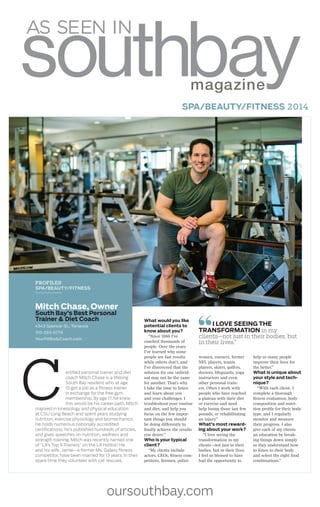 oursouthbay.com
SPA/BEAUTY/FITNESS 2014
118 SOUTHBAY, JULY 2014 SPECIAL ADVERTISING SECTION
PROFILES
SPA/BEAUTY/FITNESS
Mitch Chase, Owner
South Bay’s Best Personal
Trainer & Diet Coach
4343 Spencer St., Torrance
310-283-0779
YourFitBodyCoach.com
ertified personal trainer and diet
coach Mitch Chase is a lifelong
South Bay resident who at age
15 got a job as a fitness trainer
in exchange for the free gym
membership. By age 17, he knew
this would be his career path. Mitch
majored in kinesiology and physical education
at CSU Long Beach and spent years studying
nutrition, exercise physiology and biomechanics.
He holds numerous nationally accredited
certifications, he’s published hundreds of articles,
and gives speeches on nutrition, wellness and
strength training. Mitch was recently named one
of “LA’s Top 5 Trainers” on the LA Hotlist! He
and his wife, Jamie—a former Ms. Galaxy fitness
competitor, have been married for 13 years. In their
spare time they volunteer with cat rescues.
C
What would you like
potential clients to
know about you?
“Since 1988 I’ve
coached thousands of
people. Over the years
I’ve learned why some
people see fast results
while others don’t, and
I’ve discovered that the
solution for one individ-
ual may not be the same
for another. That’s why
I take the time to listen
and learn about you
and your challenges. I
troubleshoot your routine
and diet, and help you
focus on the few impor-
tant things you should
be doing differently to
finally achieve the results
you desire.”
Who is your typical
client?
“My clients include
actors, CEOs, fitness com-
petitors, firemen, police
women, runners, former
NFL players, tennis
players, skiers, golfers,
doctors, lifeguards, yoga
instructors and even
other personal train-
ers. Often I work with
people who have reached
a plateau with their diet
or exercise and need
help losing those last few
pounds, or rehabilitating
an injury.”
What’s most reward-
ing about your work?
“I love seeing the
transformation in my
clients—not just in their
bodies, but in their lives.
I feel so blessed to have
had the opportunity to
help so many people
improve their lives for
the better.”
What is unique about
your style and tech-
nique?
“With each client, I
complete a thorough
fitness evaluation, body
composition and nutri-
tion profile for their body
type, and I regularly
monitor and measure
their progress. I also
give each of my clients
an education by break-
ing things down simply
so they understand how
to listen to their body
and select the right food
combinations.”
I LOVE SEEING THE
TRANSFORMATION in my
clients—not just in their bodies, but
in their lives.”
 