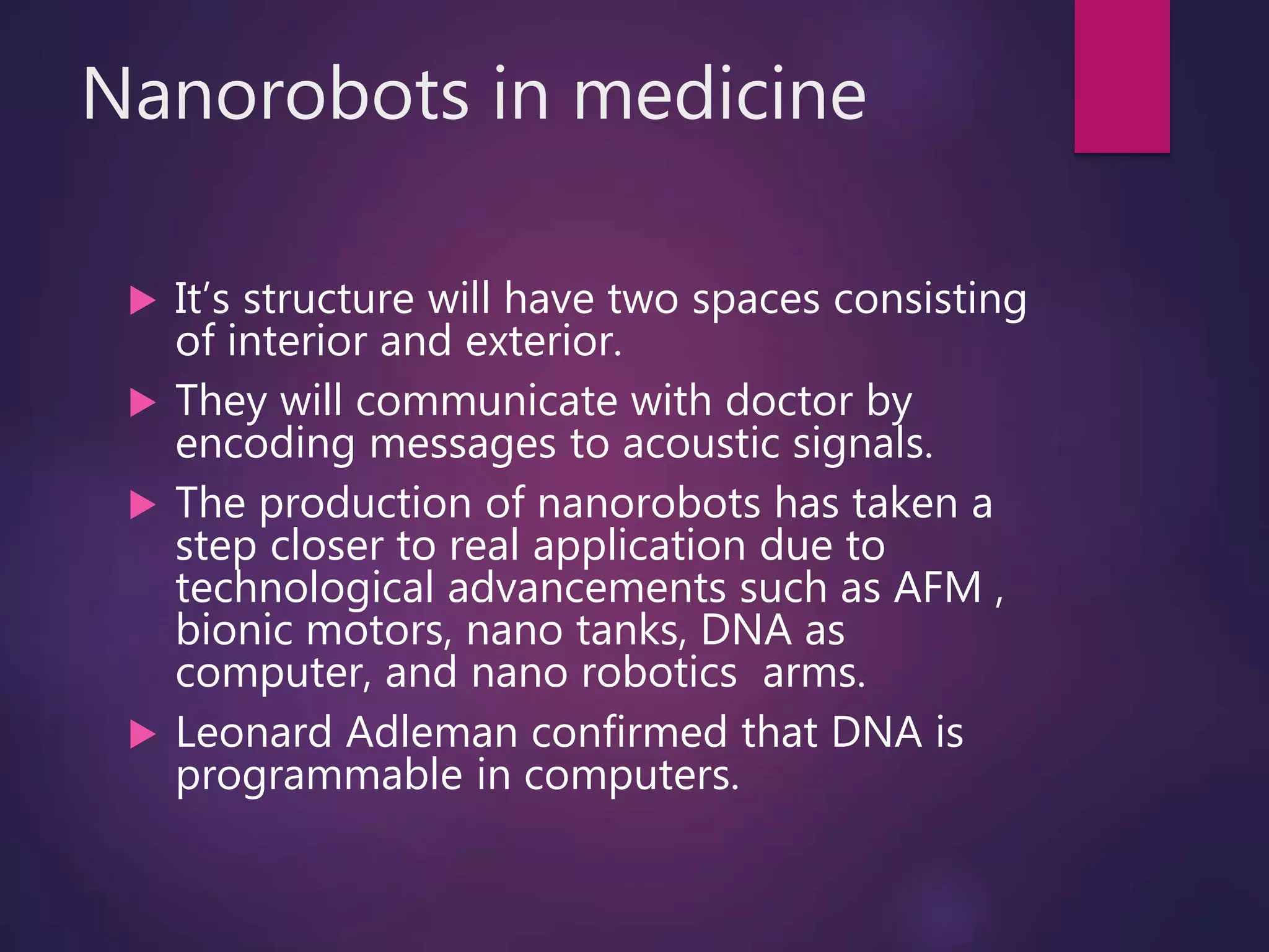 Nanorobots in medicine
 It’s structure will have two spaces consisting
of interior and exterior.
 They will communicate with doctor by
encoding messages to acoustic signals.
 The production of nanorobots has taken a
step closer to real application due to
technological advancements such as AFM ,
bionic motors, nano tanks, DNA as
computer, and nano robotics arms.
 Leonard Adleman confirmed that DNA is
programmable in computers.
 