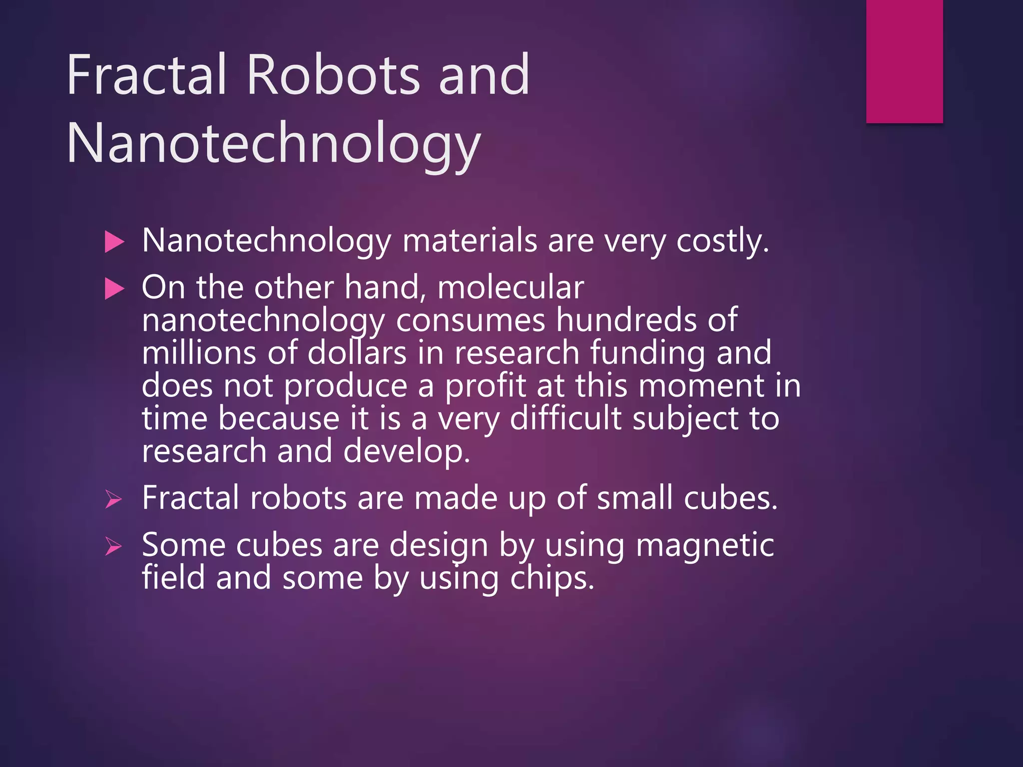 Fractal Robots and
Nanotechnology
 Nanotechnology materials are very costly.
 On the other hand, molecular
nanotechnology consumes hundreds of
millions of dollars in research funding and
does not produce a profit at this moment in
time because it is a very difficult subject to
research and develop.
 Fractal robots are made up of small cubes.
 Some cubes are design by using magnetic
field and some by using chips.
 