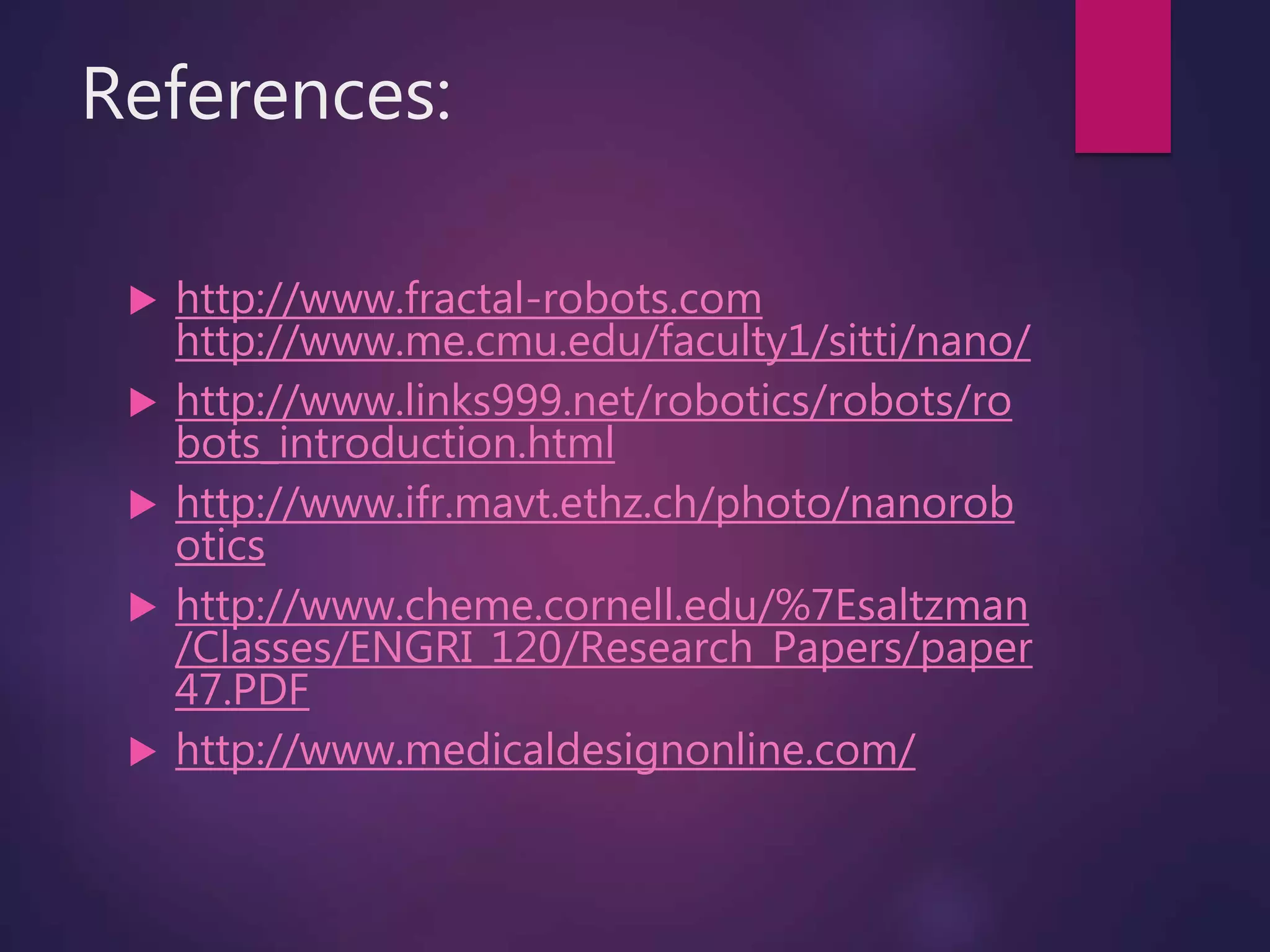 References:
 http://www.fractal-robots.com
http://www.me.cmu.edu/faculty1/sitti/nano/
 http://www.links999.net/robotics/robots/ro
bots_introduction.html
 http://www.ifr.mavt.ethz.ch/photo/nanorob
otics
 http://www.cheme.cornell.edu/%7Esaltzman
/Classes/ENGRI_120/Research_Papers/paper
47.PDF
 http://www.medicaldesignonline.com/
 
