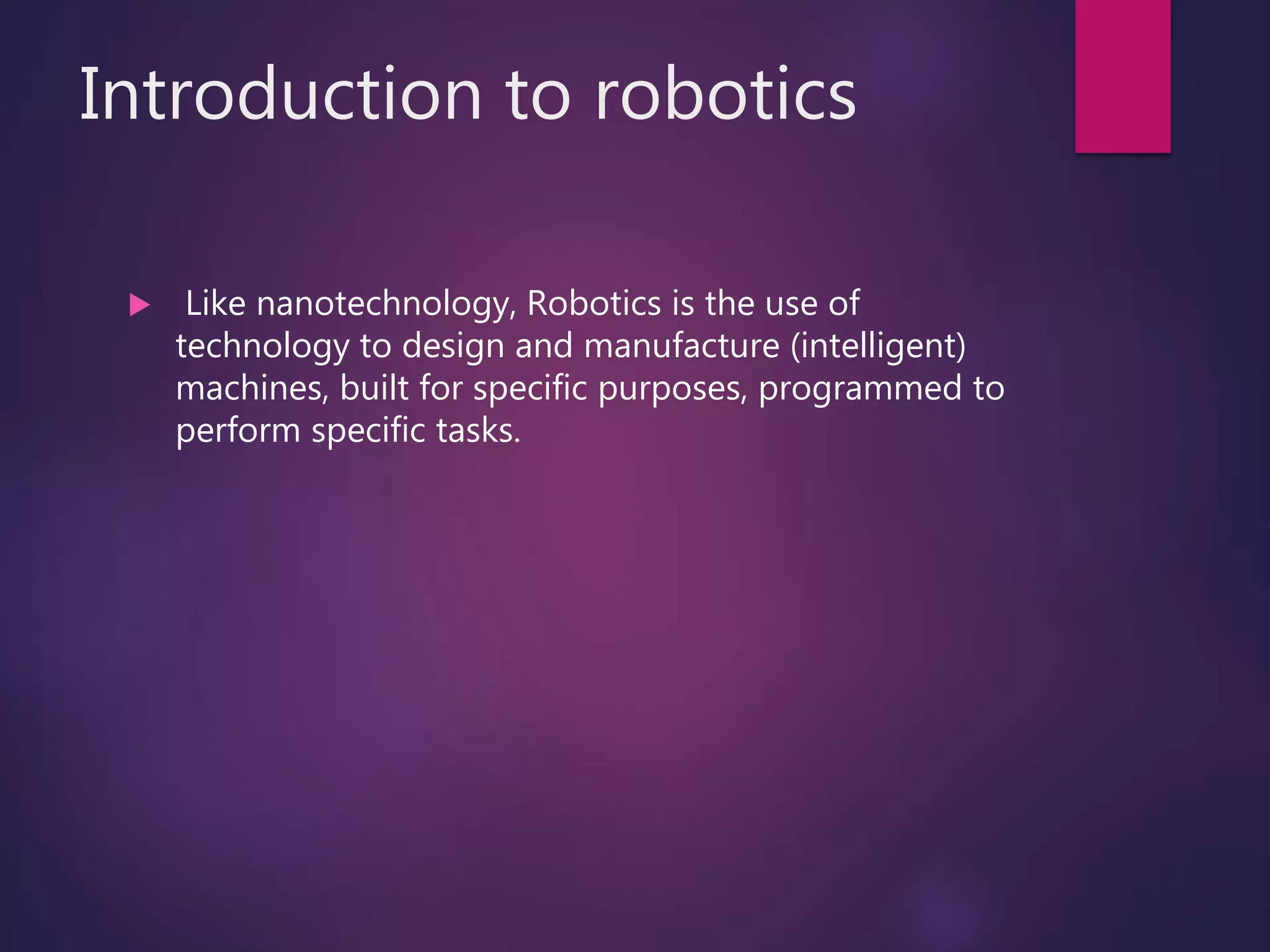 Introduction to robotics
 Like nanotechnology, Robotics is the use of
technology to design and manufacture (intelligent)
machines, built for specific purposes, programmed to
perform specific tasks.
 