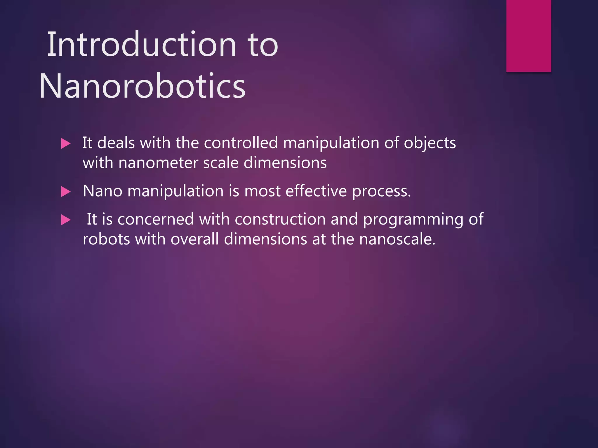 Introduction to
Nanorobotics
 It deals with the controlled manipulation of objects
with nanometer scale dimensions
 Nano manipulation is most effective process.
 It is concerned with construction and programming of
robots with overall dimensions at the nanoscale.
 