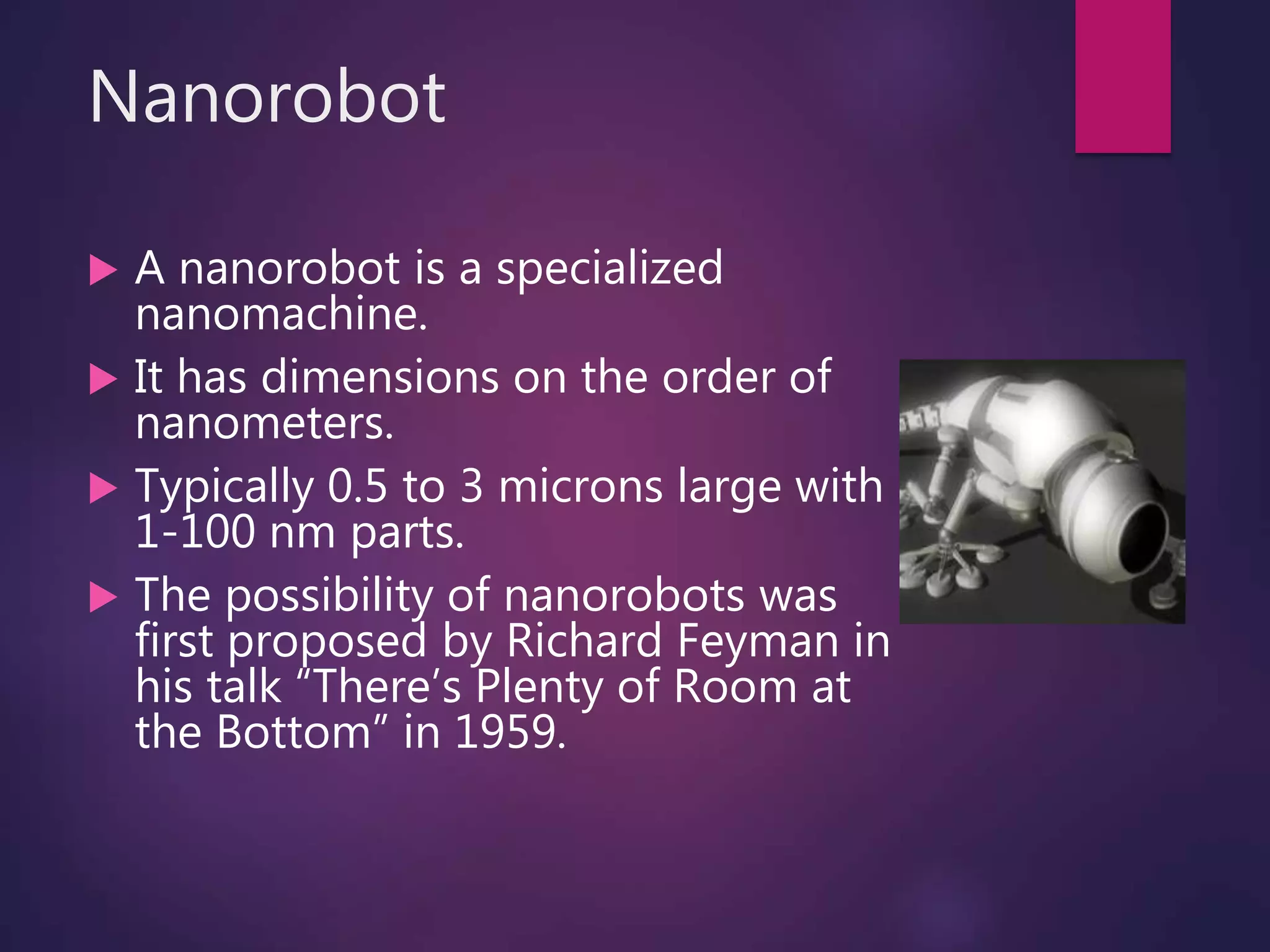 Nanorobot
 A nanorobot is a specialized
nanomachine.
 It has dimensions on the order of
nanometers.
 Typically 0.5 to 3 microns large with
1-100 nm parts.
 The possibility of nanorobots was
first proposed by Richard Feyman in
his talk “There’s Plenty of Room at
the Bottom” in 1959.
 