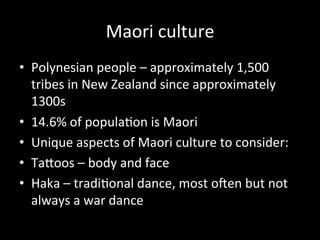 Maori	
  culture	
  
•  Polynesian	
  people	
  –	
  approximately	
  1,500	
  
tribes	
  in	
  New	
  Zealand	
  since	
  approximately	
  
1300s	
  
•  14.6%	
  of	
  populaCon	
  is	
  Maori	
  
•  Unique	
  aspects	
  of	
  Maori	
  culture	
  to	
  consider:	
  
•  TaHoos	
  –	
  body	
  and	
  face	
  
•  Haka	
  –	
  tradiConal	
  dance,	
  most	
  oKen	
  but	
  not	
  
always	
  a	
  war	
  dance	
  
 