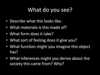What	
  do	
  you	
  see?	
  
•  Describe	
  what	
  this	
  looks	
  like.	
  	
  
•  What	
  materials	
  is	
  this	
  made	
  of?	
  
•  What	
  form	
  does	
  it	
  take?	
  
•  What	
  sort	
  of	
  feeling	
  does	
  it	
  give	
  you?	
  
•  What	
  func;on	
  might	
  you	
  imagine	
  this	
  object	
  
has?	
  	
  
•  What	
  inferences	
  might	
  you	
  derive	
  about	
  the	
  
society	
  this	
  came	
  from?	
  Why?	
  
 