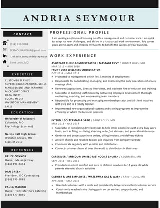 P R O F E S S I O N A L P R O F I L E
I am seeking employment focusing on office management and customer care. I am quick
to adapt to new challenges, and thrive in a fast-paced work environment. My career
goals are to apply and enhance my talents to benefit the success of your business.
University of Missouri
Columbia, MO
Psychology (current)
Nerinx Hall High School
Webster Groves, MO
Class of 2010
CUSTOMER SERVICE
SUPERB ORGANIZATIONAL SKILLS
MANAGEMENT AND TRAINING
MICROSOFT OFFICE
DATA ENTRY
SOCIAL MEDIA
INVENTORY MANAGEMENT
SALES
A N D R I A S E Y M O U R
E X P E R T I S E
E D U C A T I O N
R E F R E N C E S
W O R K E X P E R I E N C E
ASSISTANT CLINIC ADMINISTRATOR / MASSAGE ENVY / SUNSET HILLS, MO
MAR 2015 – AUG 2016
FRONT DESK WELLNESS COORDINATOR
OCT 2014 – MAR 2015
• Promoted to management within first 5 months of employment
• Responsible for coordinating, managing, and overseeing the daily operations of a busy
massage clinic
• Reviewed applications, directed interviews, and lead new hire orientation and training
• Successful in boosting staff morale by cultivating employee development thorough
motivating, coaching, and empowering team members
• Responsible for processing and managing membership status and all client inquiries
with care and in a timely manner
• Implemented new organizational systems and training programs to improve the
efficiency at which the business operates
INTERN / GOLTERMAN & SABO / SAINT LOUIS, MO
MAY 2013 – OCT 2014
• Successful in completing different tasks to help other employees with extra-busy work
loads, such as filing, archiving, checking order/job statuses, and general maintenance
• Generate and process purchase orders, billing invoices, and delivery tickets
• Answer phones and respond to calls and inquiries from company website
• Communicate regularly with vendors and distributors
• Connect customers from all over the world to distributors in their area
CAREGIVER / MISSOURI UNITED METHODIST CHURCH / COLUMBIA, MO
SEPT 2011 – DEC 2011
• Provided consistent comfort and care to children newborn to 12 years old while
parents attended church activities
CASHIER & LINE EMPLOYEE / WATERWAY GAS & WASH / SAINT LOUIS, MO
APR 2008 – MAR 2010
• Greeted customers with a smile and consistently delivered excellent customer service
• Consistently reached sales closing goals on car washes, coupon books, and
memberships
(314) 313-9084
SEYMOURANDRIA@gmail.com
Linkedin.com/andriaseymour
Saint Louis, MO
C O N T A C T
BRUCE CONNOR
Owner, Massage Envy
(314) 494-8454
DAN GREEN
President, ISC Contracting
(314) 533-1888
PAULA MARINO
Owner, Tony Marino’s Catering
(314) 477-8895
 