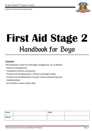 The Boys’ Brigade 99th Singapore Company

A CCA from Canberra Secondary School




  First Aid Stage 2
                   
Content:
The 6 Modules under First Aid Stage 2 badgework are as follows:
- Actions at Emergencies
- Treatment of Strains and Sprains
- Fractures & Immobilisations I (Theory and Upper Limbs)
- Fractures & Immobilisations II (Lower Limbs and Spinal Injuries)
- Handling Shock
- Animal Bites, Insects Stings, Bites




Rank                                                  Date

Name



 Material adopted from First Aid Manual 8th Edition                  Page 1
 